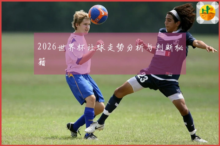 2026世界杯让球走势分析与判断秘籍